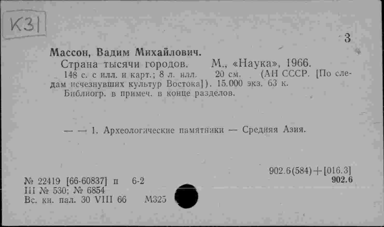 ﻿КЗ I
з
Массон, Вадим Михайлович.
Страна тысячи городов. М., «Наука», 1966.
148 с. с илл. и карт.; 8 л. илл. 20 см. (АН СССР. [По следам исчезнувших культур Востока]). 15.000 экз. 63 к.
Библиогр. в примеч. в конце разделов.
—' — 1. Археологические памятники — Средняя Азия.
№ 22419 [66-60837] п 6-2
III № 530; № 6854
Вс. кн. пал. 30 VIII 66	М325
902.6(584) + [016.3]
902.6